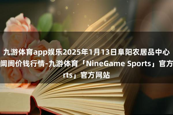 九游体育app娱乐2025年1月13日阜阳农居品中心批发阛阓价钱行情-九游体育「NineGame Sports」官方网站