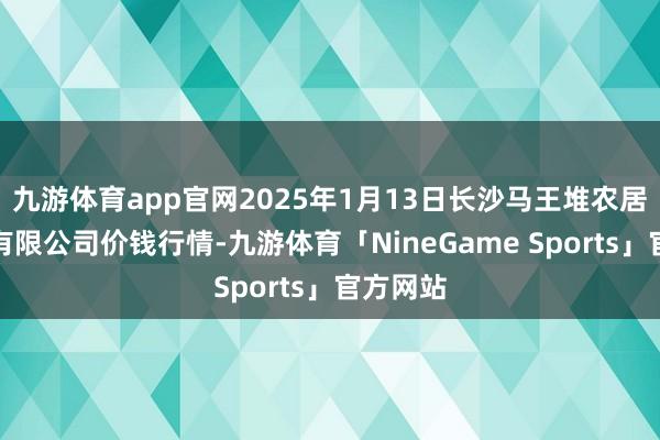 九游体育app官网2025年1月13日长沙马王堆农居品股份有限公司价钱行情-九游体育「NineGame Sports」官方网站