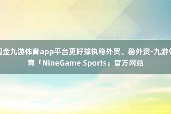 现金九游体育app平台更好撑执稳外贸、稳外资-九游体育「NineGame Sports」官方网站