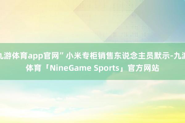 九游体育app官网”小米专柜销售东说念主员默示-九游体育「NineGame Sports」官方网站