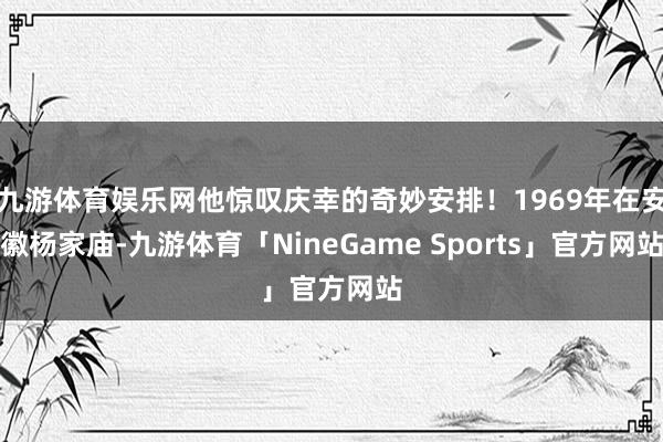九游体育娱乐网他惊叹庆幸的奇妙安排！1969年在安徽杨家庙-九游体育「NineGame Sports」官方网站