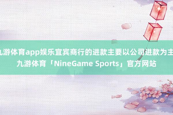 九游体育app娱乐宜宾商行的进款主要以公司进款为主-九游体育「NineGame Sports」官方网站