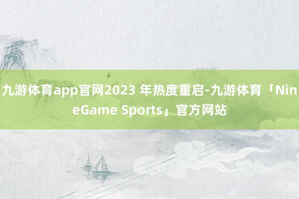九游体育app官网2023 年热度重启-九游体育「NineGame Sports」官方网站