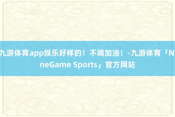 九游体育app娱乐好样的！不竭加油！-九游体育「NineGame Sports」官方网站
