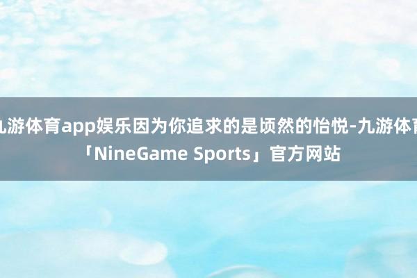 九游体育app娱乐因为你追求的是顷然的怡悦-九游体育「NineGame Sports」官方网站