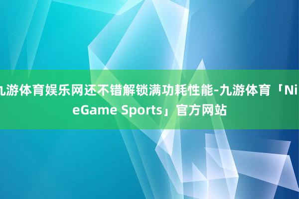 九游体育娱乐网还不错解锁满功耗性能-九游体育「NineGame Sports」官方网站