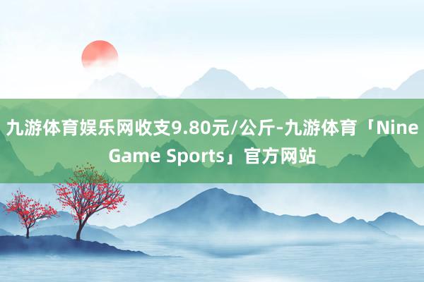九游体育娱乐网收支9.80元/公斤-九游体育「NineGame Sports」官方网站
