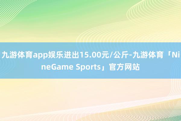 九游体育app娱乐进出15.00元/公斤-九游体育「NineGame Sports」官方网站