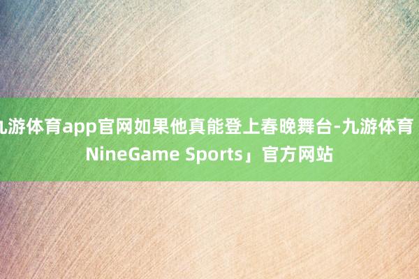 九游体育app官网如果他真能登上春晚舞台-九游体育「NineGame Sports」官方网站