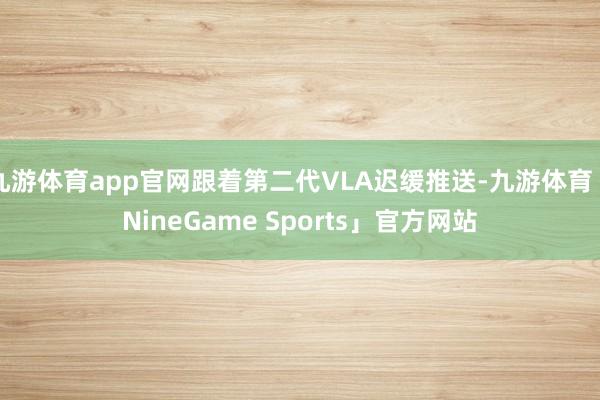 九游体育app官网跟着第二代VLA迟缓推送-九游体育「NineGame Sports」官方网站