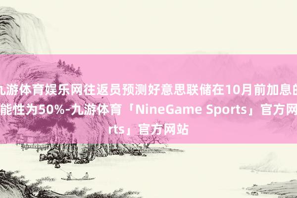 九游体育娱乐网往返员预测好意思联储在10月前加息的可能性为50%-九游体育「NineGame Sports」官方网站