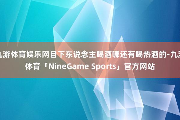 九游体育娱乐网目下东说念主喝酒哪还有喝热酒的-九游体育「NineGame Sports」官方网站