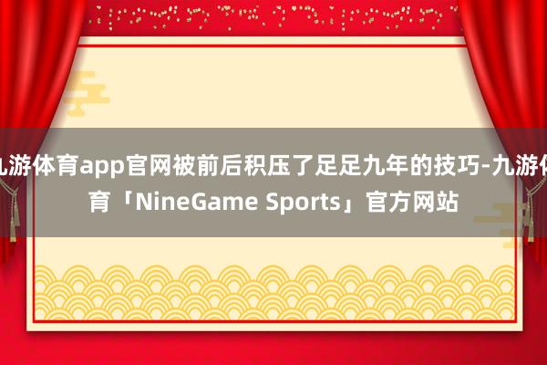 九游体育app官网被前后积压了足足九年的技巧-九游体育「NineGame Sports」官方网站