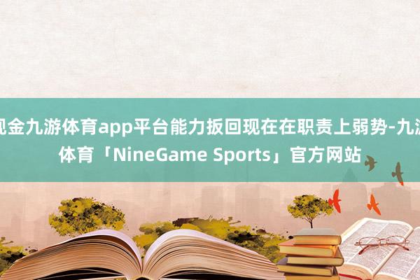 现金九游体育app平台能力扳回现在在职责上弱势-九游体育「NineGame Sports」官方网站