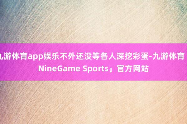 九游体育app娱乐不外还没等各人深挖彩蛋-九游体育「NineGame Sports」官方网站