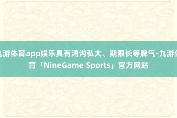 九游体育app娱乐具有鸿沟弘大、期限长等脾气-九游体育「NineGame Sports」官方网站