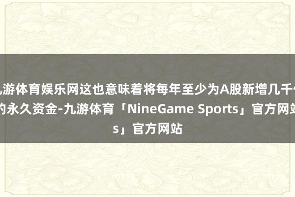 九游体育娱乐网这也意味着将每年至少为A股新增几千亿的永久资金-九游体育「NineGame Sports」官方网站