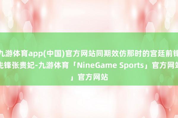 九游体育app(中国)官方网站同期效仿那时的宫廷前锋先锋张贵妃-九游体育「NineGame Sports」官方网站