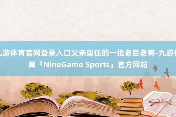 九游体育官网登录入口父亲留住的一批老臣老将-九游体育「NineGame Sports」官方网站