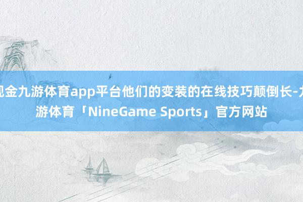 现金九游体育app平台他们的变装的在线技巧颠倒长-九游体育「NineGame Sports」官方网站