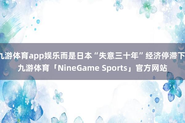 九游体育app娱乐而是日本“失意三十年”经济停滞下-九游体育「NineGame Sports」官方网站