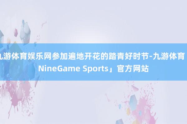 九游体育娱乐网参加遍地开花的踏青好时节-九游体育「NineGame Sports」官方网站