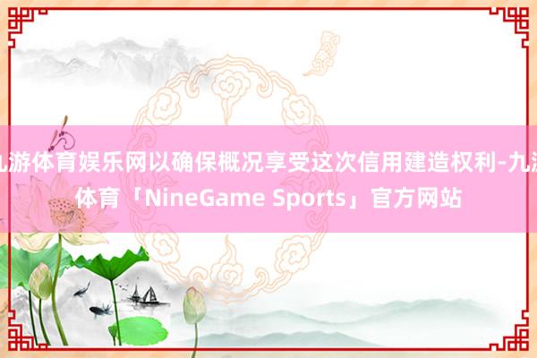 九游体育娱乐网以确保概况享受这次信用建造权利-九游体育「NineGame Sports」官方网站