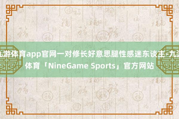 九游体育app官网一对修长好意思腿性感迷东谈主-九游体育「NineGame Sports」官方网站