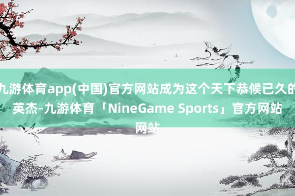 九游体育app(中国)官方网站成为这个天下恭候已久的英杰-九游体育「NineGame Sports」官方网站