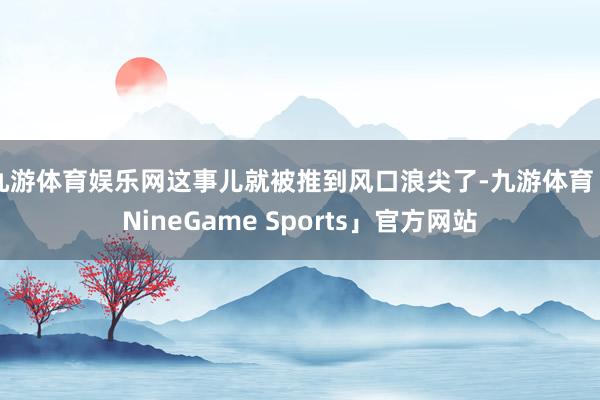 九游体育娱乐网这事儿就被推到风口浪尖了-九游体育「NineGame Sports」官方网站