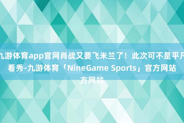 九游体育app官网肖战又要飞米兰了!此次可不是平凡看秀-九游体育「NineGame Sports」官方网站