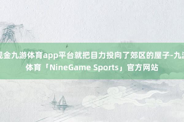 现金九游体育app平台就把目力投向了郊区的屋子-九游体育「NineGame Sports」官方网站