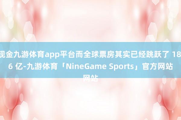 现金九游体育app平台而全球票房其实已经跳跃了 18.6 亿-九游体育「NineGame Sports」官方网站