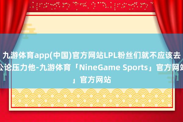 九游体育app(中国)官方网站LPL粉丝们就不应该去公论压力他-九游体育「NineGame Sports」官方网站