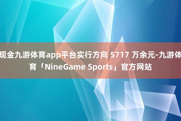现金九游体育app平台实行方向 5717 万余元-九游体育「NineGame Sports」官方网站