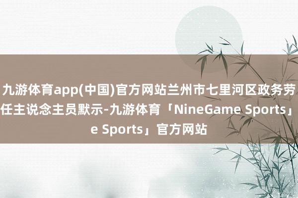 九游体育app(中国)官方网站兰州市七里河区政务劳动中心责任主说念主员默示-九游体育「NineGame Sports」官方网站