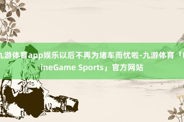 九游体育app娱乐以后不再为堵车而忧啦-九游体育「NineGame Sports」官方网站