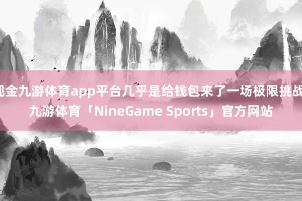 现金九游体育app平台几乎是给钱包来了一场极限挑战-九游体育「NineGame Sports」官方网站