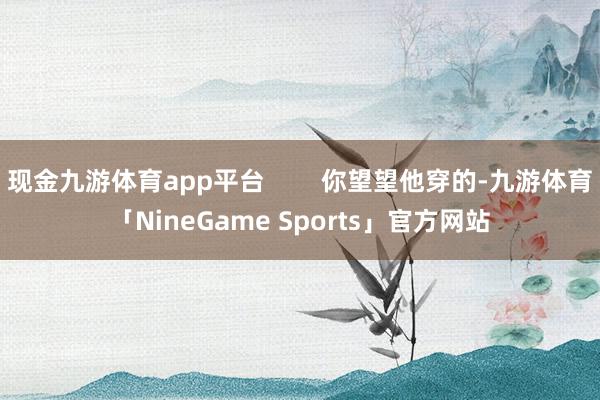 现金九游体育app平台        你望望他穿的-九游体育「NineGame Sports」官方网站