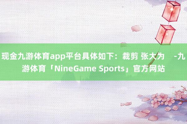 现金九游体育app平台具体如下:裁剪 张大为 -九游体育「NineGame Sports」官方网站