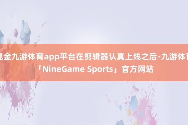 现金九游体育app平台在剪辑器认真上线之后-九游体育「NineGame Sports」官方网站