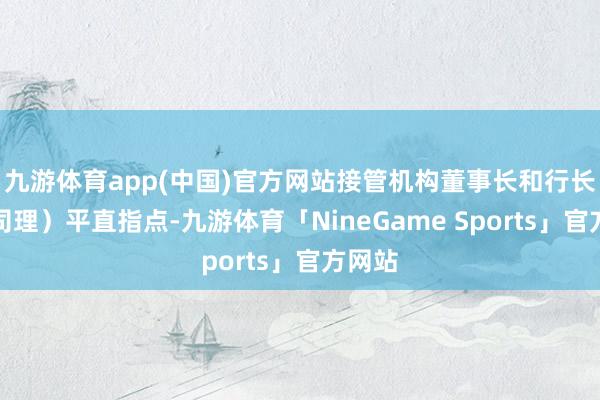 九游体育app(中国)官方网站接管机构董事长和行长(总司理)平直指点-九游体育「NineGame Sports」官方网站
