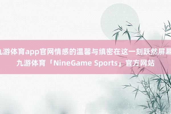 九游体育app官网情感的温馨与缜密在这一刻跃然屏幕-九游体育「NineGame Sports」官方网站