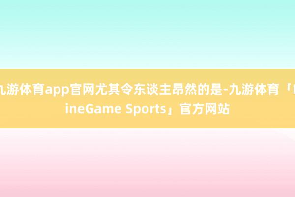 九游体育app官网尤其令东谈主昂然的是-九游体育「NineGame Sports」官方网站