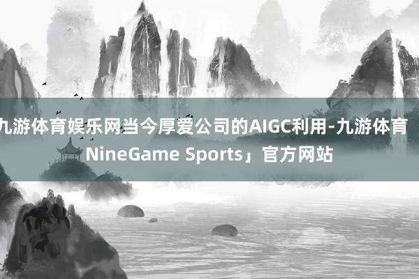 九游体育娱乐网当今厚爱公司的AIGC利用-九游体育「NineGame Sports」官方网站
