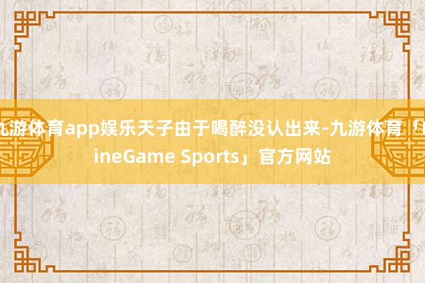 九游体育app娱乐天子由于喝醉没认出来-九游体育「NineGame Sports」官方网站