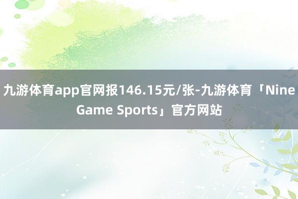 九游体育app官网报146.15元/张-九游体育「NineGame Sports」官方网站