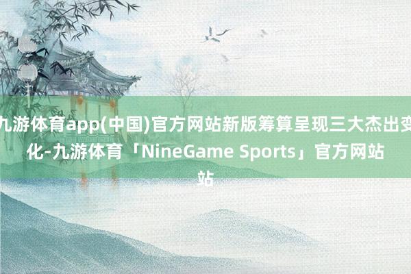 九游体育app(中国)官方网站新版筹算呈现三大杰出变化-九游体育「NineGame Sports」官方网站