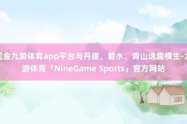 现金九游体育app平台与丹崖、碧水、青山逸趣横生-九游体育「NineGame Sports」官方网站