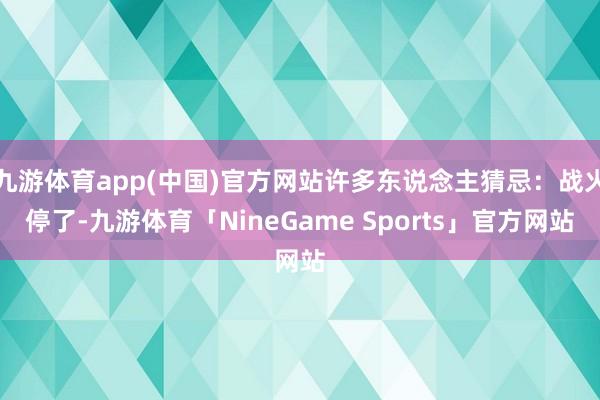 九游体育app(中国)官方网站许多东说念主猜忌:战火停了-九游体育「NineGame Sports」官方网站